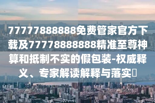 77777888888免費管家官方下載及77778888888精準至尊神算和抵制不實的假包裝-權威釋義、專家解讀解釋與落實?