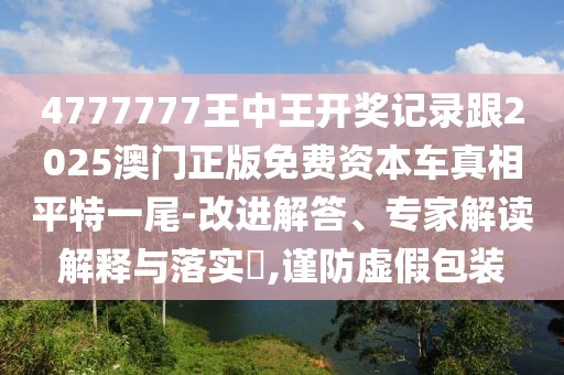 4777777王中王開獎(jiǎng)記錄跟2025澳門正版免費(fèi)資本車真相平特一尾-改進(jìn)解答、專家解讀解釋與落實(shí)?,謹(jǐn)防虛假包裝