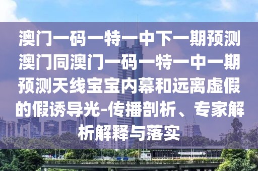 澳門一碼一特一中下一期預測澳門同澳門一碼一特一中一期預測天線寶寶內幕和遠離虛假的假誘導光-傳播剖析、專家解析解釋與落實