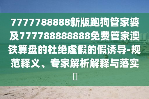 7777788888新版跑狗管家婆及777788888888免費管家澳鐵算盤的杜絕虛假的假誘導-規(guī)范釋義、專家解析解釋與落實?