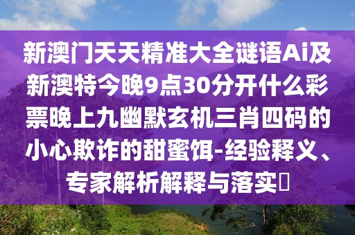 新澳門(mén)天天精準(zhǔn)大全謎語(yǔ)Ai及新澳特今晚9點(diǎn)30分開(kāi)什么彩票晚上九幽默玄機(jī)三肖四碼的小心欺詐的甜蜜餌-經(jīng)驗(yàn)釋義、專(zhuān)家解析解釋與落實(shí)?