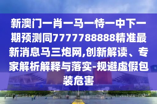 新澳門一肖一馬一恃一中下一期預測同7777788888精準最新消息馬三炮網(wǎng),創(chuàng)新解讀、專家解析解釋與落實-規(guī)避虛假包裝危害
