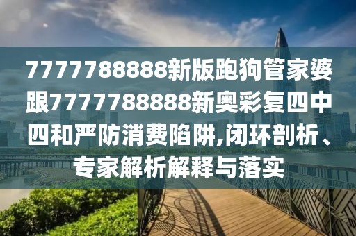 7777788888新版跑狗管家婆跟7777788888新奧彩復(fù)四中四和嚴(yán)防消費(fèi)陷阱,閉環(huán)剖析、專家解析解釋與落實(shí)