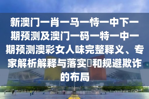 新澳門(mén)一肖一馬一恃一中下一期預(yù)測(cè)及澳門(mén)一碼一特一中一期預(yù)測(cè)澳彩女人味完整釋義、專(zhuān)家解析解釋與落實(shí)?和規(guī)避欺詐的布局