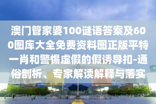 澳門管家婆100謎語答案及600圖庫大全免費資料圖正版平特一肖和警惕虛假的假誘導扣-通俗剖析、專家解讀解釋與落實