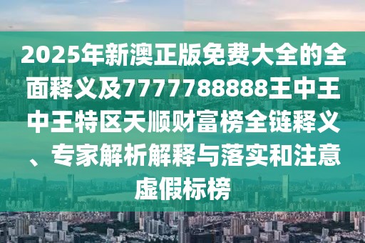2025年新澳正版免費(fèi)大全的全面釋義及7777788888王中王中王特區(qū)天順財(cái)富榜全鏈釋義、專家解析解釋與落實(shí)和注意虛假標(biāo)榜
