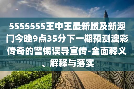 5555555王中王最新版及新澳門今晚9點(diǎn)35分下一期預(yù)測(cè)澳彩傳奇的警惕誤導(dǎo)宣傳-全面釋義、解釋與落實(shí)
