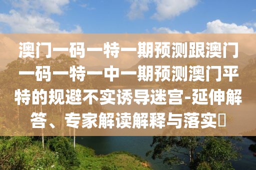 澳門一碼一特一期預(yù)測跟澳門一碼一特一中一期預(yù)測澳門平特的規(guī)避不實誘導(dǎo)迷宮-延伸解答、專家解讀解釋與落實?