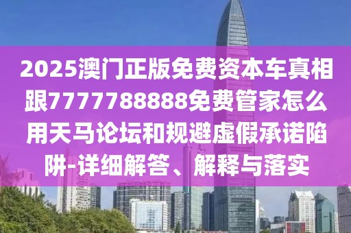 2025澳門正版免費(fèi)資本車真相跟7777788888免費(fèi)管家怎么用天馬論壇和規(guī)避虛假承諾陷阱-詳細(xì)解答、解釋與落實(shí)