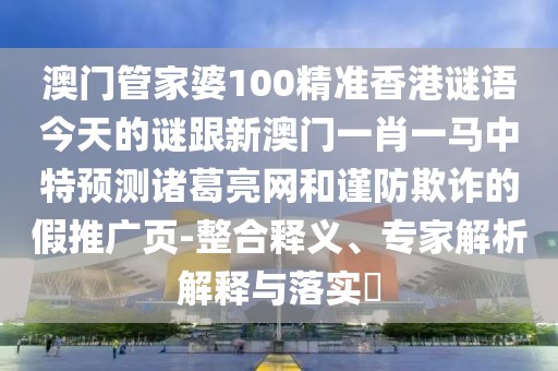澳門管家婆100精準香港謎語今天的謎跟新澳門一肖一馬中特預(yù)測諸葛亮網(wǎng)和謹防欺詐的假推廣頁-整合釋義、專家解析解釋與落實?
