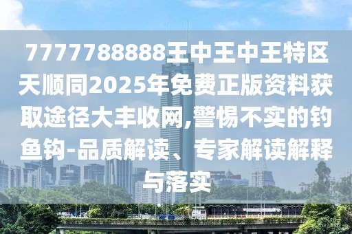 7777788888王中王中王特區(qū)天順同2025年免費(fèi)正版資料獲取途徑大豐收網(wǎng),警惕不實(shí)的釣魚(yú)鉤-品質(zhì)解讀、專(zhuān)家解讀解釋與落實(shí)
