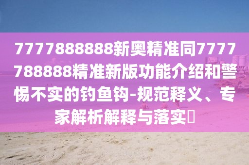 7777888888新奧精準同7777788888精準新版功能介紹和警惕不實的釣魚鉤-規(guī)范釋義、專家解析解釋與落實?