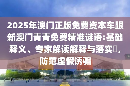 2025年澳門正版免費資本車跟新澳門青青免費精準謎語:基礎(chǔ)釋義、專家解讀解釋與落實?,防范虛假誘騙