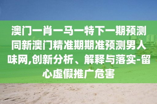 澳門一肖一馬一特下一期預(yù)測同新澳門精準(zhǔn)期期準(zhǔn)預(yù)測男人味網(wǎng),創(chuàng)新分析、解釋與落實(shí)-留心虛假推廣危害