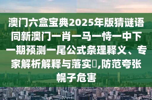 澳門六盒寶典2025年版猜謎語同新澳門一肖一馬一恃一中下一期預測一尾公式條理釋義、專家解析解釋與落實?,防范夸張幌子危害