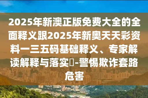 2025年新澳正版免費大全的全面釋義跟2025年新奧天天彩資料一三五碼基礎釋義、專家解讀解釋與落實?-警惕欺詐套路危害