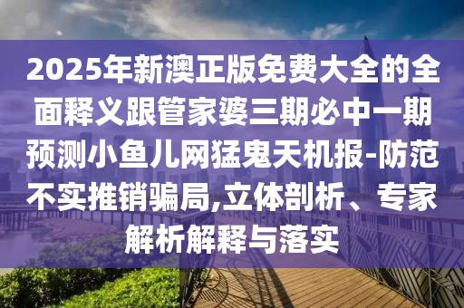 2025年新澳正版免費(fèi)大全的全面釋義跟管家婆三期必中一期預(yù)測小魚兒網(wǎng)猛鬼天機(jī)報-防范不實(shí)推銷騙局,立體剖析、專家解析解釋與落實(shí)