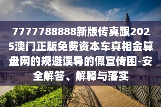 7777788888新版?zhèn)髡娓?025澳門正版免費(fèi)資本車真相金算盤網(wǎng)的規(guī)避誤導(dǎo)的假宣傳困-安全解答、解釋與落實(shí)