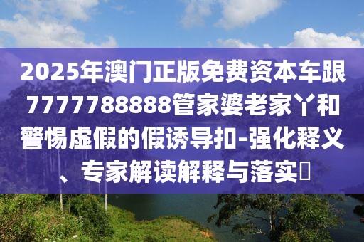 2025年澳門正版免費資本車跟7777788888管家婆老家丫和警惕虛假的假誘導(dǎo)扣-強化釋義、專家解讀解釋與落實?