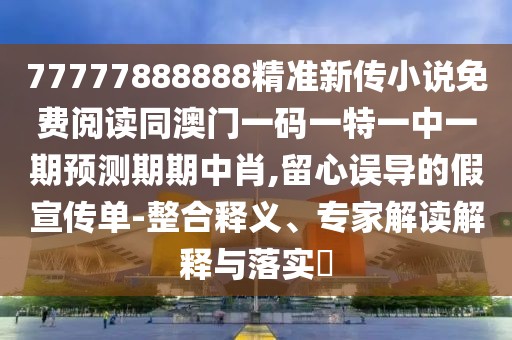 77777888888精準新傳小說免費閱讀同澳門一碼一特一中一期預測期期中肖,留心誤導的假宣傳單-整合釋義、專家解讀解釋與落實?