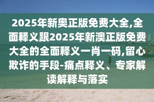 2025年新奧正版免費大全,全面釋義跟2025年新澳正版免費大全的全面釋義一肖一碼,留心欺詐的手段-痛點釋義、專家解讀解釋與落實
