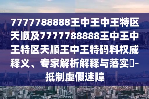 7777788888王中王中王特區(qū)天順及7777788888王中王中王特區(qū)天順王中王特碼料權(quán)威釋義、專家解析解釋與落實(shí)?-抵制虛假迷障