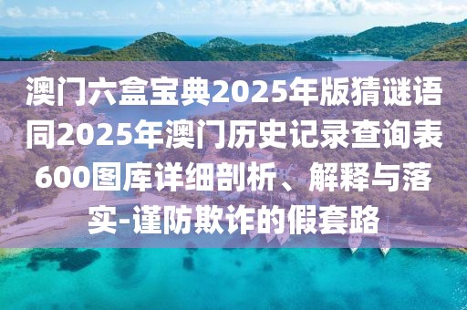澳門六盒寶典2025年版猜謎語同2025年澳門歷史記錄查詢表600圖庫詳細(xì)剖析、解釋與落實-謹(jǐn)防欺詐的假套路