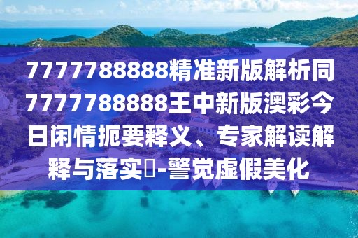 7777788888精準新版解析同7777788888王中新版澳彩今日閑情扼要釋義、專家解讀解釋與落實?-警覺虛假美化