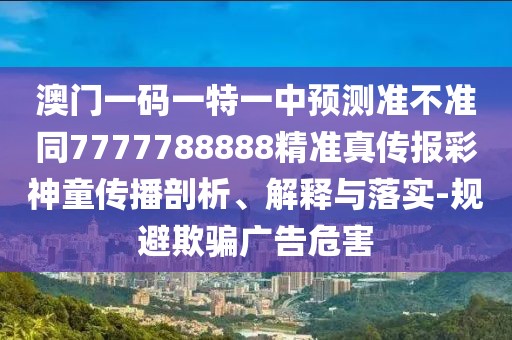 澳門一碼一特一中預測準不準同7777788888精準真?zhèn)鲌蟛噬裢瘋鞑テ饰?、解釋與落實-規(guī)避欺騙廣告危害