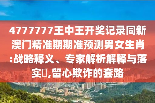 4777777王中王開獎記錄同新澳門精準期期準預測男女生肖:戰(zhàn)略釋義、專家解析解釋與落實?,留心欺詐的套路