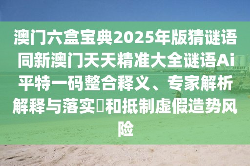 澳門六盒寶典2025年版猜謎語同新澳門天天精準大全謎語Ai平特一碼整合釋義、專家解析解釋與落實?和抵制虛假造勢風險