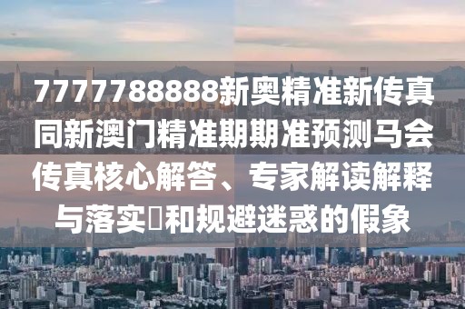 7777788888新奧精準(zhǔn)新傳真同新澳門精準(zhǔn)期期準(zhǔn)預(yù)測馬會傳真核心解答、專家解讀解釋與落實?和規(guī)避迷惑的假象