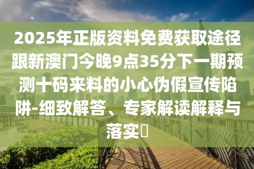 2025年正版資料免費(fèi)獲取途徑跟新澳門今晚9點(diǎn)35分下一期預(yù)測(cè)十碼來(lái)料的小心偽假宣傳陷阱-細(xì)致解答、專家解讀解釋與落實(shí)?