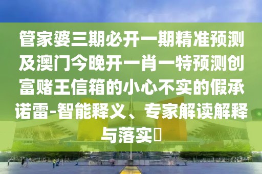 管家婆三期必開一期精準(zhǔn)預(yù)測及澳門今晚開一肖一特預(yù)測創(chuàng)富賭王信箱的小心不實的假承諾雷-智能釋義、專家解讀解釋與落實?