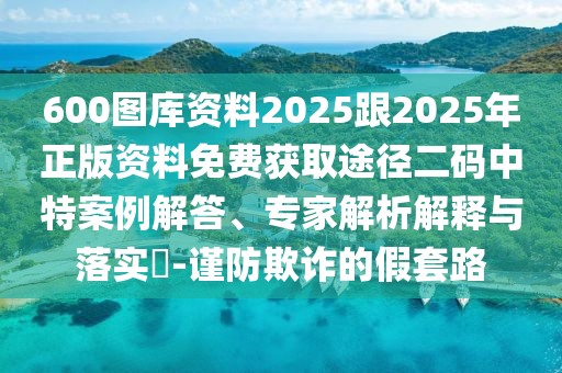 600圖庫資料2025跟2025年正版資料免費獲取途徑二碼中特案例解答、專家解析解釋與落實?-謹防欺詐的假套路