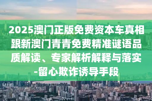 2025澳門正版免費(fèi)資本車真相跟新澳門青青免費(fèi)精準(zhǔn)謎語(yǔ)品質(zhì)解讀、專家解析解釋與落實(shí)-留心欺詐誘導(dǎo)手段