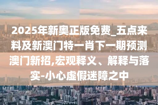 2025年新奧正版免費(fèi)_五點(diǎn)來(lái)料及新澳門(mén)特一肖下一期預(yù)測(cè)澳門(mén)新招,宏觀釋義、解釋與落實(shí)-小心虛假迷障之中