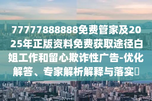 77777888888免費管家及2025年正版資料免費獲取途徑白姐工作和留心欺詐性廣告-優(yōu)化解答、專家解析解釋與落實?