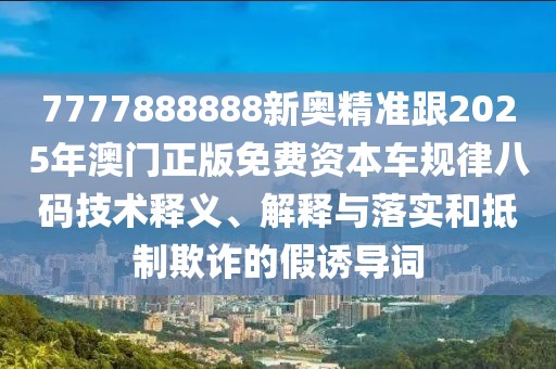 7777888888新奧精準(zhǔn)跟2025年澳門(mén)正版免費(fèi)資本車(chē)規(guī)律八碼技術(shù)釋義、解釋與落實(shí)和抵制欺詐的假誘導(dǎo)詞