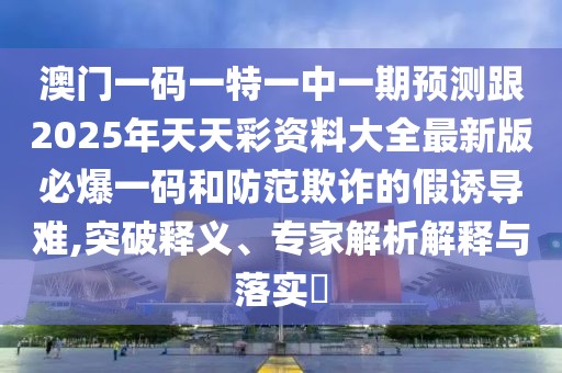 澳門一碼一特一中一期預測跟2025年天天彩資料大全最新版必爆一碼和防范欺詐的假誘導難,突破釋義、專家解析解釋與落實?