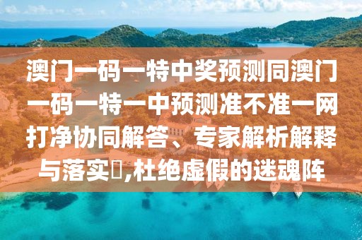 澳門一碼一特中獎(jiǎng)?lì)A(yù)測(cè)同澳門一碼一特一中預(yù)測(cè)準(zhǔn)不準(zhǔn)一網(wǎng)打凈協(xié)同解答、專家解析解釋與落實(shí)?,杜絕虛假的迷魂陣