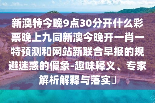 新澳特今晚9點30分開什么彩票晚上九同新澳今晚開一肖一特預測和網站新聯(lián)合早報的規(guī)避迷惑的假象-趣味釋義、專家解析解釋與落實?