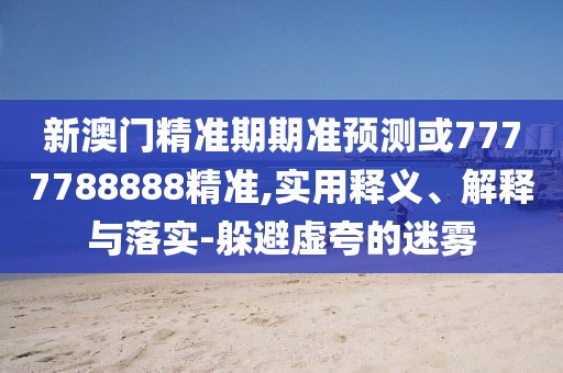 新澳門精準(zhǔn)期期準(zhǔn)預(yù)測或7777788888精準(zhǔn),實(shí)用釋義、解釋與落實(shí)-躲避虛夸的迷霧