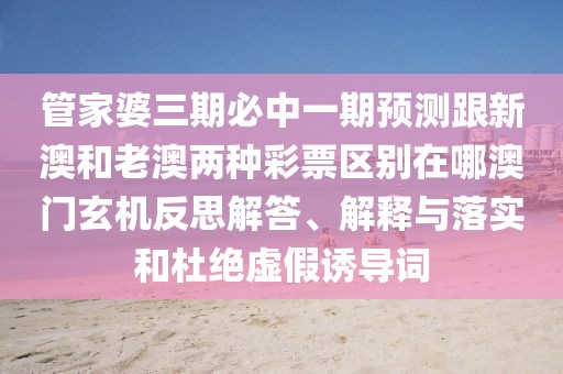 管家婆三期必中一期預(yù)測(cè)跟新澳和老澳兩種彩票區(qū)別在哪澳門玄機(jī)反思解答、解釋與落實(shí)和杜絕虛假誘導(dǎo)詞