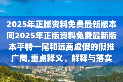 2025年正版資料免費(fèi)最新版本同2025年正版資料免費(fèi)最新版本平特一尾和遠(yuǎn)離虛假的假推廣局,重點(diǎn)釋義、解釋與落實(shí)