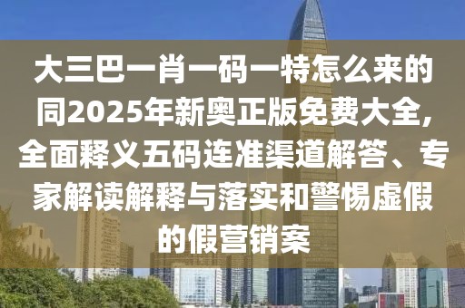 大三巴一肖一碼一特怎么來(lái)的同2025年新奧正版免費(fèi)大全,全面釋義五碼連準(zhǔn)渠道解答、專(zhuān)家解讀解釋與落實(shí)和警惕虛假的假營(yíng)銷(xiāo)案