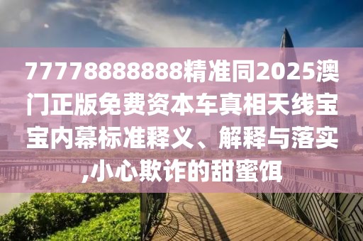 77778888888精準同2025澳門正版免費資本車真相天線寶寶內幕標準釋義、解釋與落實,小心欺詐的甜蜜餌
