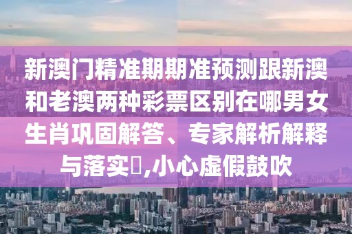 新澳門精準期期準預測跟新澳和老澳兩種彩票區(qū)別在哪男女生肖鞏固解答、專家解析解釋與落實?,小心虛假鼓吹