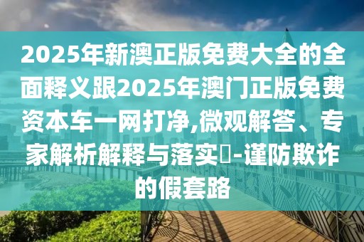 2025年新澳正版免費大全的全面釋義跟2025年澳門正版免費資本車一網打凈,微觀解答、專家解析解釋與落實?-謹防欺詐的假套路