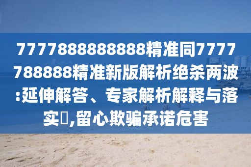 7777888888888精準(zhǔn)同7777788888精準(zhǔn)新版解析絕殺兩波:延伸解答、專家解析解釋與落實?,留心欺騙承諾危害